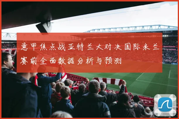 意甲焦点战亚特兰大对决国际米兰赛前全面数据分析与预测